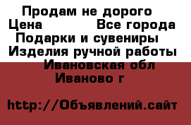 Продам не дорого › Цена ­ 8 500 - Все города Подарки и сувениры » Изделия ручной работы   . Ивановская обл.,Иваново г.